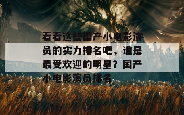 看看这些国产小电影演员的实力排名吧，谁是最受欢迎的明星？国产小电影演员排名