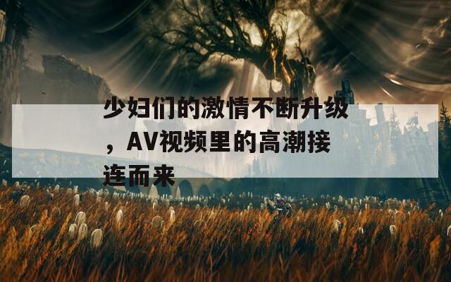 少妇们的激情不断升级，AV视频里的高潮接连而来