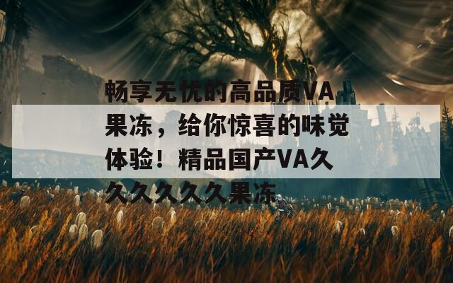 畅享无忧的高品质VA果冻，给你惊喜的味觉体验！精品国产VA久久久久久久果冻