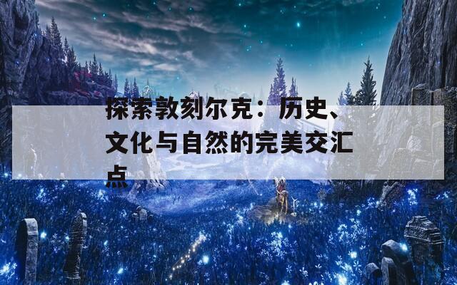 探索敦刻尔克：历史、文化与自然的完美交汇点