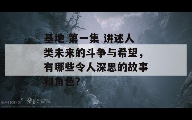 基地 第一集 讲述人类未来的斗争与希望，有哪些令人深思的故事和角色？