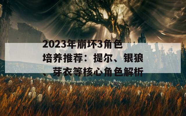 2023年崩坏3角色培养推荐：提尔、银狼、芽衣等核心角色解析