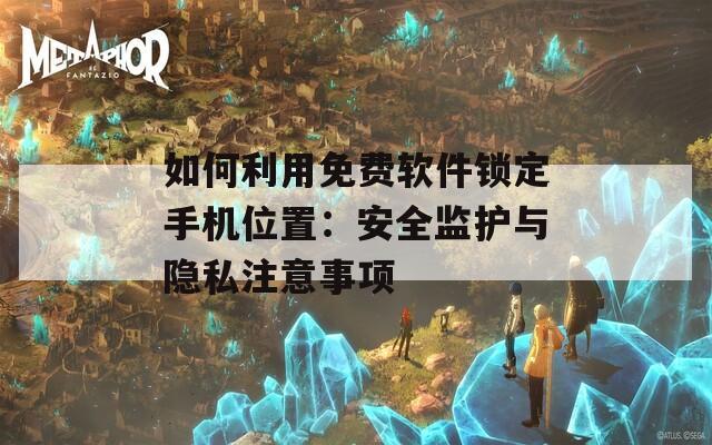 如何利用免费软件锁定手机位置：安全监护与隐私注意事项