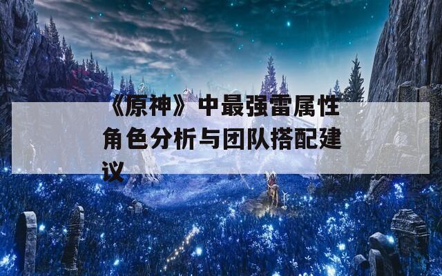 《原神》中最强雷属性角色分析与团队搭配建议