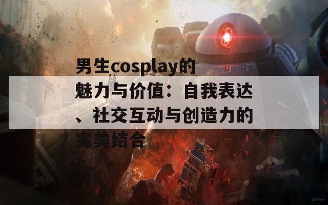 男生cosplay的魅力与价值：自我表达、社交互动与创造力的完美结合