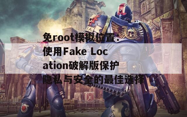 免root模拟位置：使用Fake Location破解版保护隐私与安全的最佳选择