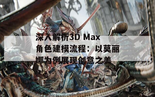 深入解析3D Max角色建模流程：以莫丽娜为例展现创意之美