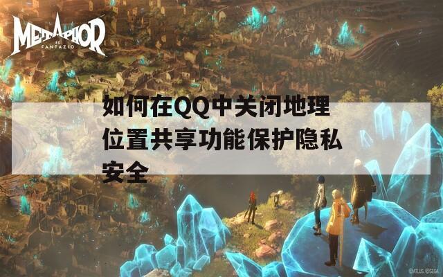 如何在QQ中关闭地理位置共享功能保护隐私安全