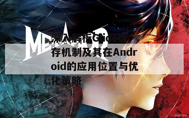 深入解析Glide缓存机制及其在Android的应用位置与优化策略