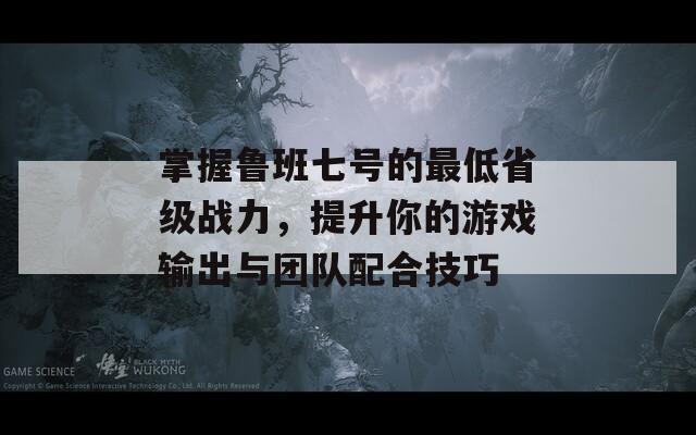 掌握鲁班七号的最低省级战力，提升你的游戏输出与团队配合技巧