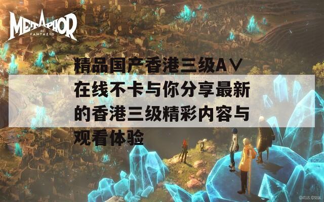 精品国产香港三级A∨在线不卡与你分享最新的香港三级精彩内容与观看体验