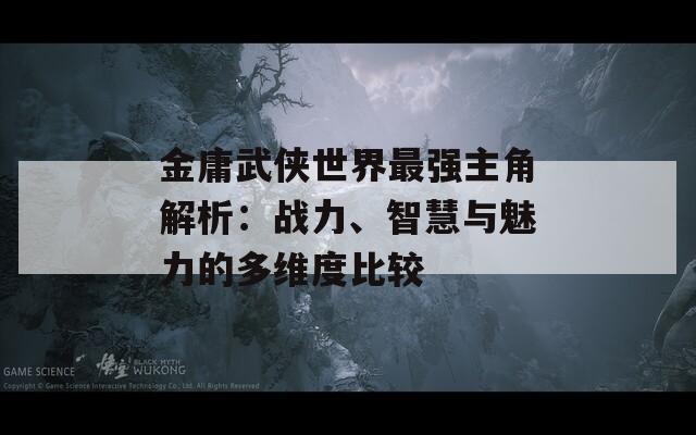 金庸武侠世界最强主角解析：战力、智慧与魅力的多维度比较