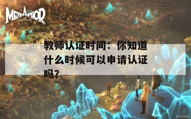 教师认证时间：你知道什么时候可以申请认证吗？