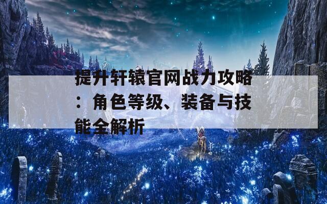 提升轩辕官网战力攻略：角色等级、装备与技能全解析