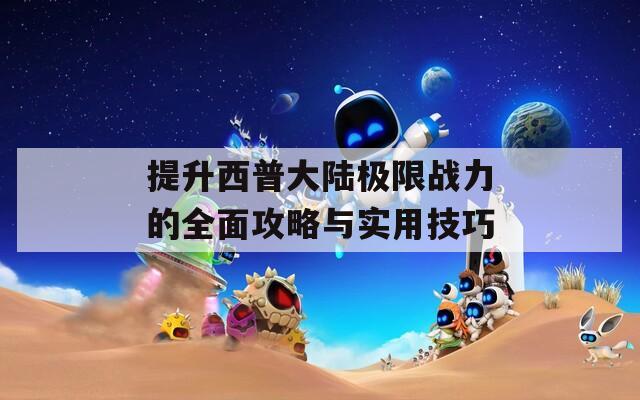 提升西普大陆极限战力的全面攻略与实用技巧