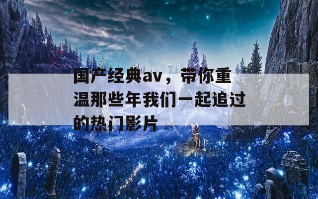 国产经典av，带你重温那些年我们一起追过的热门影片