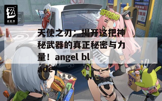 天使之刃：揭开这把神秘武器的真正秘密与力量！angel blade