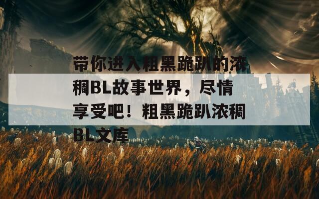 带你进入粗黑跪趴的浓稠BL故事世界，尽情享受吧！粗黑跪趴浓稠BL文库