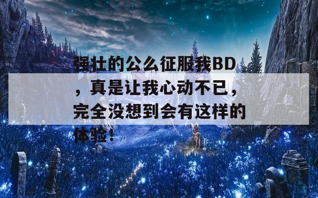 强壮的公么征服我BD，真是让我心动不已，完全没想到会有这样的体验！