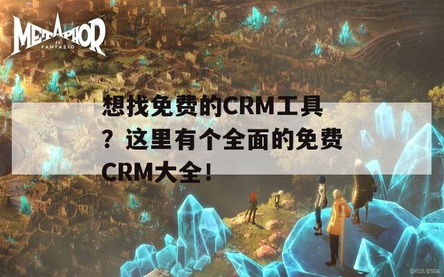 想找免费的CRM工具？这里有个全面的免费CRM大全！