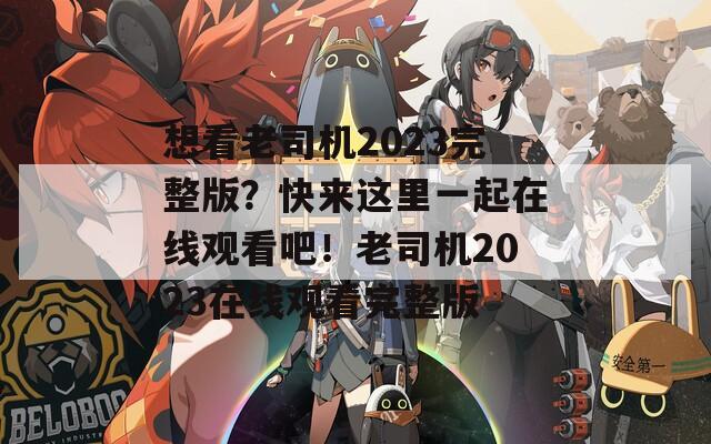 想看老司机2023完整版？快来这里一起在线观看吧！老司机2023在线观看完整版