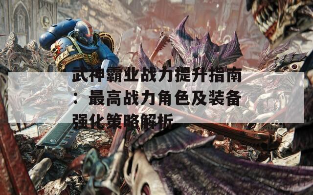 武神霸业战力提升指南：最高战力角色及装备强化策略解析