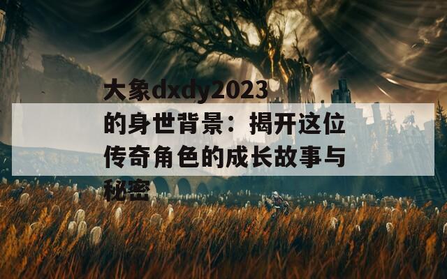 大象dxdy2023的身世背景：揭开这位传奇角色的成长故事与秘密