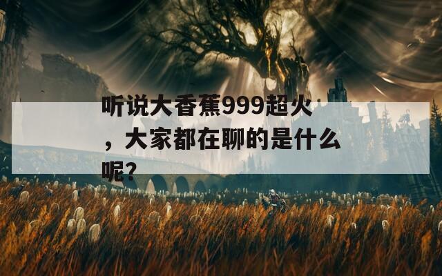 听说大香蕉999超火，大家都在聊的是什么呢？