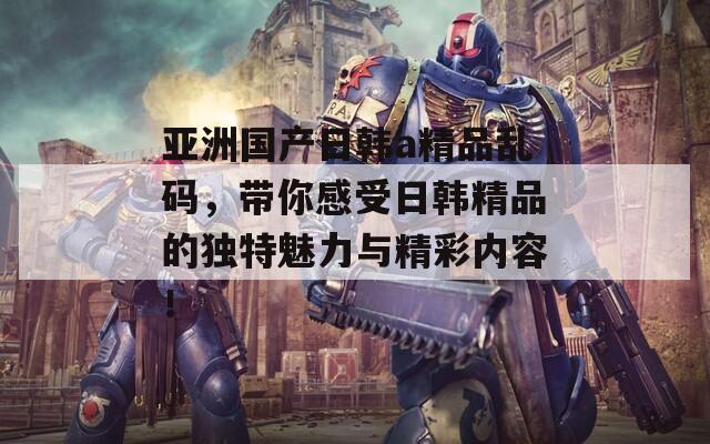 亚洲国产日韩a精品乱码，带你感受日韩精品的独特魅力与精彩内容！