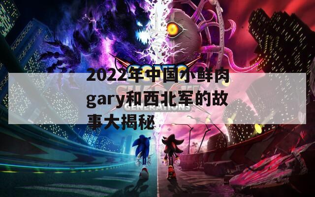 2022年中国小鲜肉gary和西北军的故事大揭秘