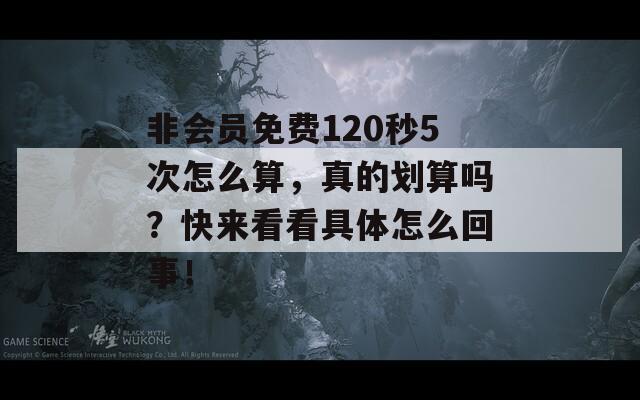 非会员免费120秒5次怎么算，真的划算吗？快来看看具体怎么回事！