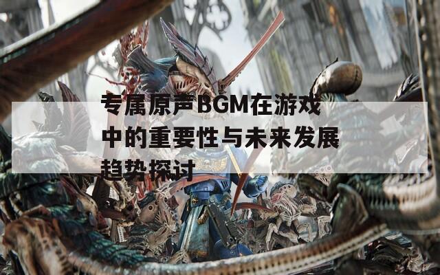 专属原声BGM在游戏中的重要性与未来发展趋势探讨