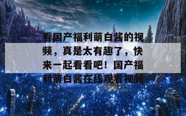 看国产福利萌白酱的视频，真是太有趣了，快来一起看看吧！国产福利萌白酱在线观看视频