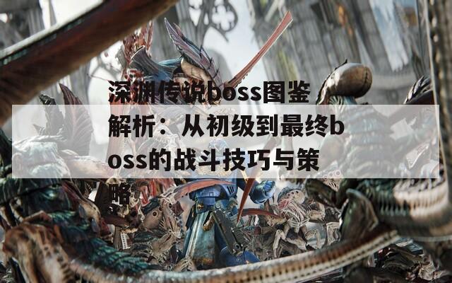 深渊传说boss图鉴解析：从初级到最终boss的战斗技巧与策略