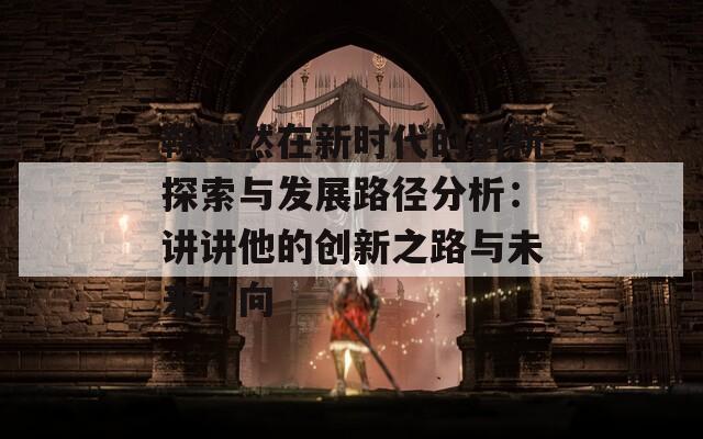 鞠铿然在新时代的创新探索与发展路径分析：讲讲他的创新之路与未来方向