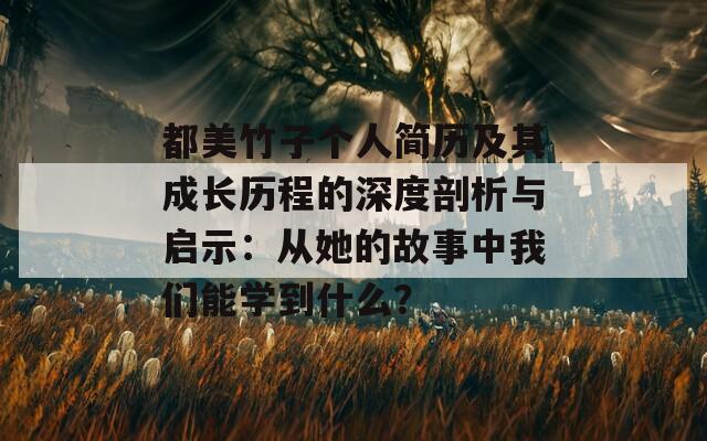 都美竹子个人简历及其成长历程的深度剖析与启示：从她的故事中我们能学到什么？