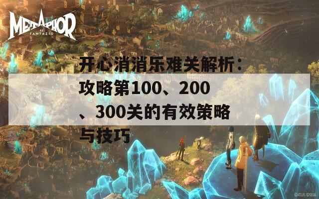 开心消消乐难关解析：攻略第100、200、300关的有效策略与技巧