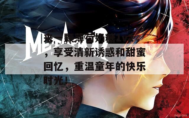 来一颗薄荷奶糖1v2，享受清新诱惑和甜蜜回忆，重温童年的快乐时光！