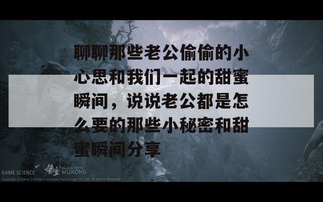 聊聊那些老公偷偷的小心思和我们一起的甜蜜瞬间，说说老公都是怎么要的那些小秘密和甜蜜瞬间分享