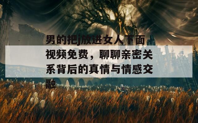 男的把j放进女人下面视频免费，聊聊亲密关系背后的真情与情感交融