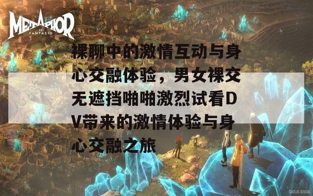 裸聊中的激情互动与身心交融体验，男女裸交无遮挡啪啪激烈试看DV带来的激情体验与身心交融之旅