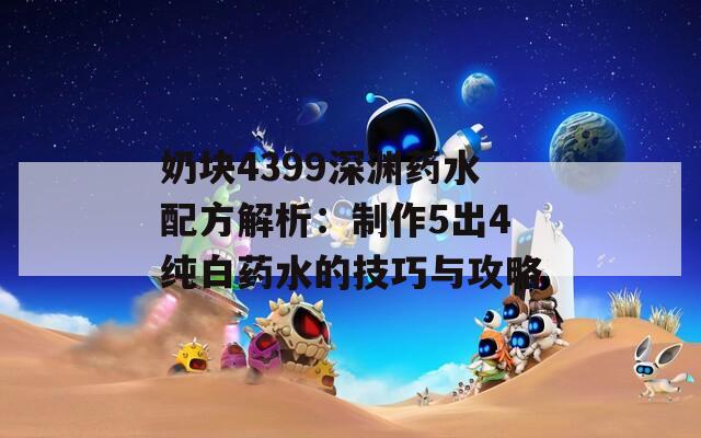 奶块4399深渊药水配方解析：制作5出4纯白药水的技巧与攻略