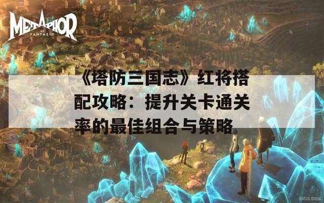 《塔防三国志》红将搭配攻略：提升关卡通关率的最佳组合与策略