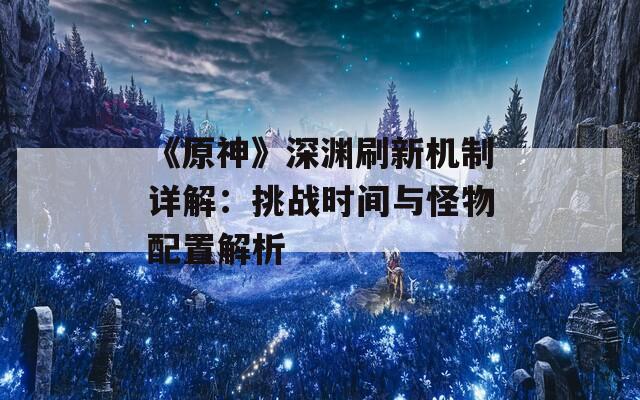 《原神》深渊刷新机制详解：挑战时间与怪物配置解析