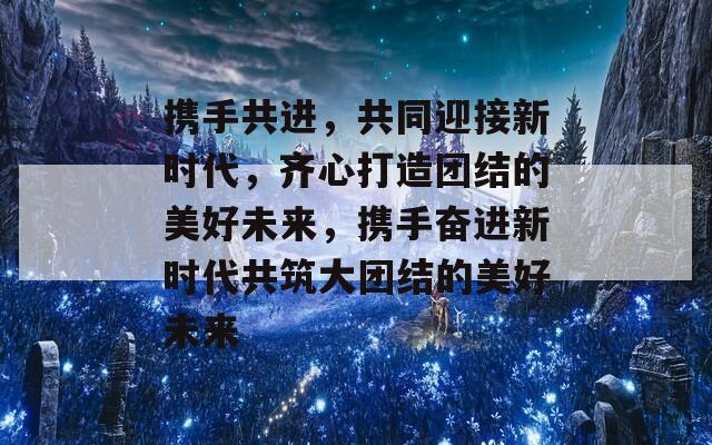 携手共进，共同迎接新时代，齐心打造团结的美好未来，携手奋进新时代共筑大团结的美好未来