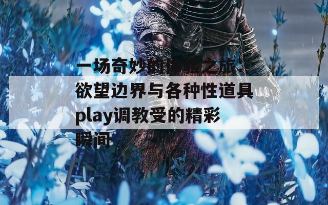 一场奇妙的体验之旅：欲望边界与各种性道具play调教受的精彩瞬间