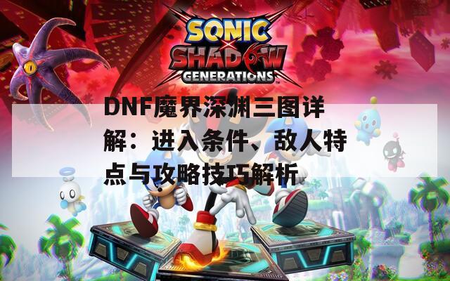 DNF魔界深渊三图详解：进入条件、敌人特点与攻略技巧解析