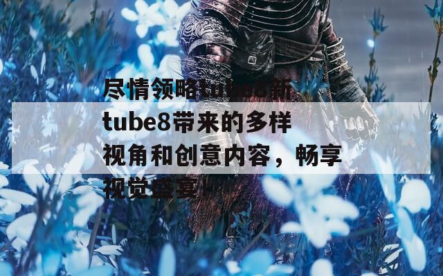 尽情领略tube8新tube8带来的多样视角和创意内容，畅享视觉盛宴！