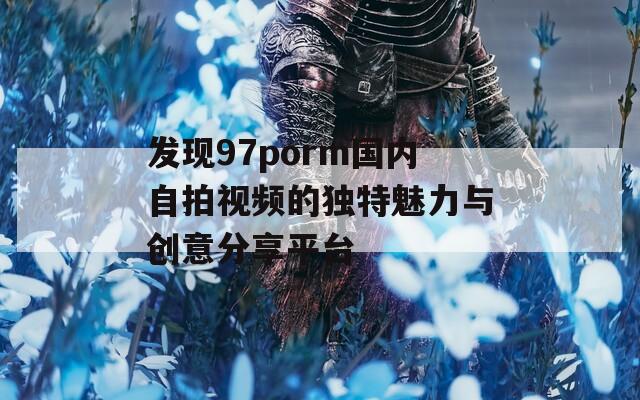 发现97porm国内自拍视频的独特魅力与创意分享平台