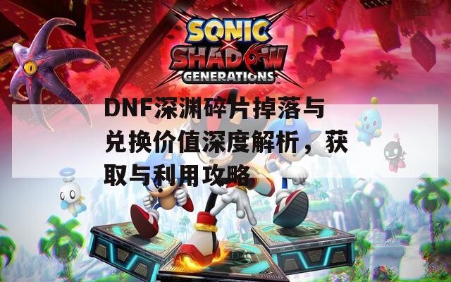 DNF深渊碎片掉落与兑换价值深度解析，获取与利用攻略